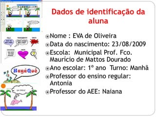 Dados de identificação da
aluna
⦿Nome : EVA de Oliveira
⦿Data do nascimento: 23/08/2009
⦿Escola: Municipal Prof. Fco.
Maurício de Mattos Dourado
⦿Ano escolar: 1º ano Turno: Manhã
⦿Professor do ensino regular:
Antonia
⦿Professor do AEE: Naiana
 