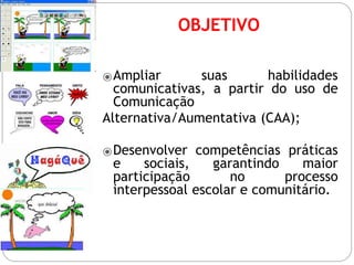 OBJETIVO
⦿Ampliar suas habilidades
comunicativas, a partir do uso de
Comunicação
Alternativa/Aumentativa (CAA);
⦿Desenvolver competências práticas
e sociais, garantindo maior
participação no processo
interpessoal escolar e comunitário.
 