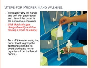 STEPS FOR PROPER HAND WASHING.
- Thoroughly dry the hands
and arm with paper towel
and discard the paper in
the appropriate container
- (N:B Moist skin gets
chapped readily and thus
making it prone to lesions)
- Turn off the water using the
paper towel to grasp the
appropriate handle (to
avoid picking up micro-
organisms from the faucet
handle).
19
 
