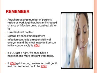REMEMBER
 Anywhere a large number of persons
reside or work together, has an increased
chance of infection being acquired, either
by
- Direct/indirect contact
- Spread by hands/air/equipment
 Infection control is a responsibility of
everyone and the most important person
in this control cycle is YOU!
 If YOU get it right, we shall have a
healthier and more efficient work force.
 If YOU get it wrong, someone could get ill
and that someone could be YOU.
22
 