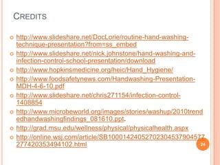 CREDITS
 http://www.slideshare.net/DocLorie/routine-hand-washing-
technique-presentation?from=ss_embed
 http://www.slideshare.net/nick.johnstone/hand-washing-and-
infection-control-school-presentation/download
 http://www.hopkinsmedicine.org/heic/Hand_Hygiene/
 http://www.foodsafetynews.com/Handwashing-Presentation-
MDH-4-6-10.pdf
 http://www.slideshare.net/chris271154/infection-control-
1408854
 http://www.microbeworld.org/images/stories/washup/2010trend
edhandwashingfindings_081610.ppt.
 http://grad.msu.edu/wellness/physical/physicalhealth.aspx
 http://online.wsj.com/article/SB10001424052702304537904577
277420353494102.html 24
 