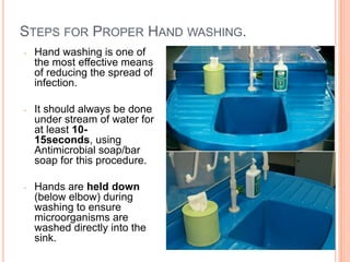 STEPS FOR PROPER HAND WASHING.
- Hand washing is one of
the most effective means
of reducing the spread of
infection.
- It should always be done
under stream of water for
at least 10-
15seconds, using
Antimicrobial soap/bar
soap for this procedure.
- Hands are held down
(below elbow) during
washing to ensure
microorganisms are
washed directly into the
sink.
8
 