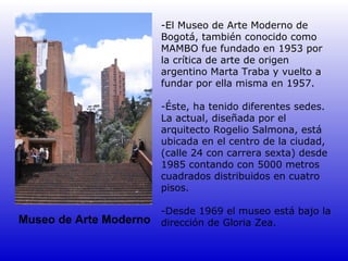 -El Museo de Arte Moderno de
                        Bogotá, también conocido como
                        MAMBO fue fundado en 1953 por
                        la crítica de arte de origen
                        argentino Marta Traba y vuelto a
                        fundar por ella misma en 1957.

                        -Éste, ha tenido diferentes sedes.
                        La actual, diseñada por el
                        arquitecto Rogelio Salmona, está
                        ubicada en el centro de la ciudad,
                        (calle 24 con carrera sexta) desde
                        1985 contando con 5000 metros
                        cuadrados distribuidos en cuatro
                        pisos.

                        -Desde 1969 el museo está bajo la
Museo de Arte Moderno   dirección de Gloria Zea.
 