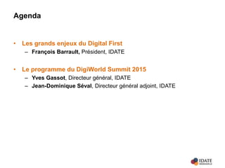 Agenda
• Les grands enjeux du Digital First
– François Barrault, Président, IDATE
• Le programme du DigiWorld Summit 2015
– Yves Gassot, Directeur général, IDATE
– Jean-Dominique Séval, Directeur général adjoint, IDATE
 