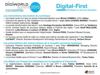Copyright © IDATE DigiWorld 20155
Les interventions des leaders du numérique
• Les habits neufs d’un telco en phase d’internationalisation avec Michel COMBES, COO d’Altice
• Comment les géants du Net s’adaptent à la nouvelle donne ? avec Carlo d’ASARO BIONDO, President
EMEA strategic relationships, Google
• La grande transformation des telcos ? avec Santiago Fernández VALBUENA, Group CSO de Telefónica
• A-t-on vraiment besoin de nouveaux réseaux dédiés à l’Internet des objets ? avec Geoff MULLIGAN,
Chairman, LoRa Alliance et Ludovic LE MOAN, CEO, Sigfox
• Quelle ambition pour un équipementier intégré leader : Vincent PENG, President Western Europe,
Huawei
• Le nouveau service Go90 de vidéo sur mobile sera-t-elle la nouvelle killer application ? avec Richard
LUCQUET, Director, Business Development Technology Partnerships & Licensing, Verizon Oncue
Les présentations des acteurs phares de la nouvelle économie numérique
• Comment l’Internet bouscule l’industrie du tourisme ? avec Peter VERHOEVEN, Managing Director
EMEA, Booking.com et Alex SCHLEIFER, Head of Design, Airbnb
• Quels services autour des produits connectés ? avec Bruno BARLET, Executive VP France, LEGRAND,
Vincent CHAMPAIN, Operations Director, General Electric et Xavier BOIDEVEZI, VP Development &
Digital, SEB
• Le prochain Netflix sera-t-il Chinois ? avec WEN Rui, Director of national Business Dev., Youku Tudou
Les débats sur l’impact du numérique sur la régulation et l’économie
• La réglementation doit-elle s’adapter à la loi des OTT ? avec Fatima BARROS, Chair 2015,
BEREC, Sébastien SORIANO, Chairman, ARCEP et Bruno LASSERRE, Président, Autorité de la
concurrence
 