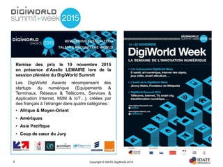 Copyright © IDATE DigiWorld 20156
Remise des prix le 19 novembre 2015
en présence d’Axelle LEMAIRE lors de la
session plénière du DigiWorld Summit
Les DigiWorld Awards récompensent des
startups du numérique (Equipements &
Terminaux, Réseaux & Télécoms, Services &
Application Internet, M2M & IoT…), créées par
des français à l’étranger dans quatre catégories :
• Afrique & Moyen-Orient
• Amériques
• Asie Pacifique
• Coup de cœur du Jury
 