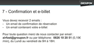 7 - Confirmation et e-billet

Vous devez recevoir 2 emails :
- Un email de confirmation de réservation
- Un email contenant votre e-billet

Pour toute question merci de nous contacter par email :
airfast@groupon.fr ou par téléphone: 0826 10 20 51 (0,15€
/min), du Lundi au vendredi de 9H à 18H.
 