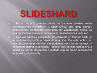        Es un espacio gratuito donde los usuarios pueden enviar
    presentaciones PowerPoint u Open Office, que luego quedan
    almacenadas en formato Flash para ser visualizadas online. Es
    una opción interesante para compartir presentaciones en la red.
       Una vez subida y procesada, las convierte en formato flash, ya
    la tenemos disponible a través de una dirección web pública, no
    hay opciones de privacidad, y la podemos ver a través de esa Url
    en tamaño normal o completo. También nos permite compartirla a
    través de correo electrónico o meterlo con su propio reproductor
    en nuestra página web.
 
