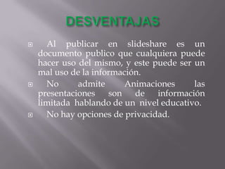      Al publicar en slideshare es un
    documento publico que cualquiera puede
    hacer uso del mismo, y este puede ser un
    mal uso de la información.
     No      admite      Animaciones     las
    presentaciones    son   de   información
    limitada hablando de un nivel educativo.
     No hay opciones de privacidad.
 