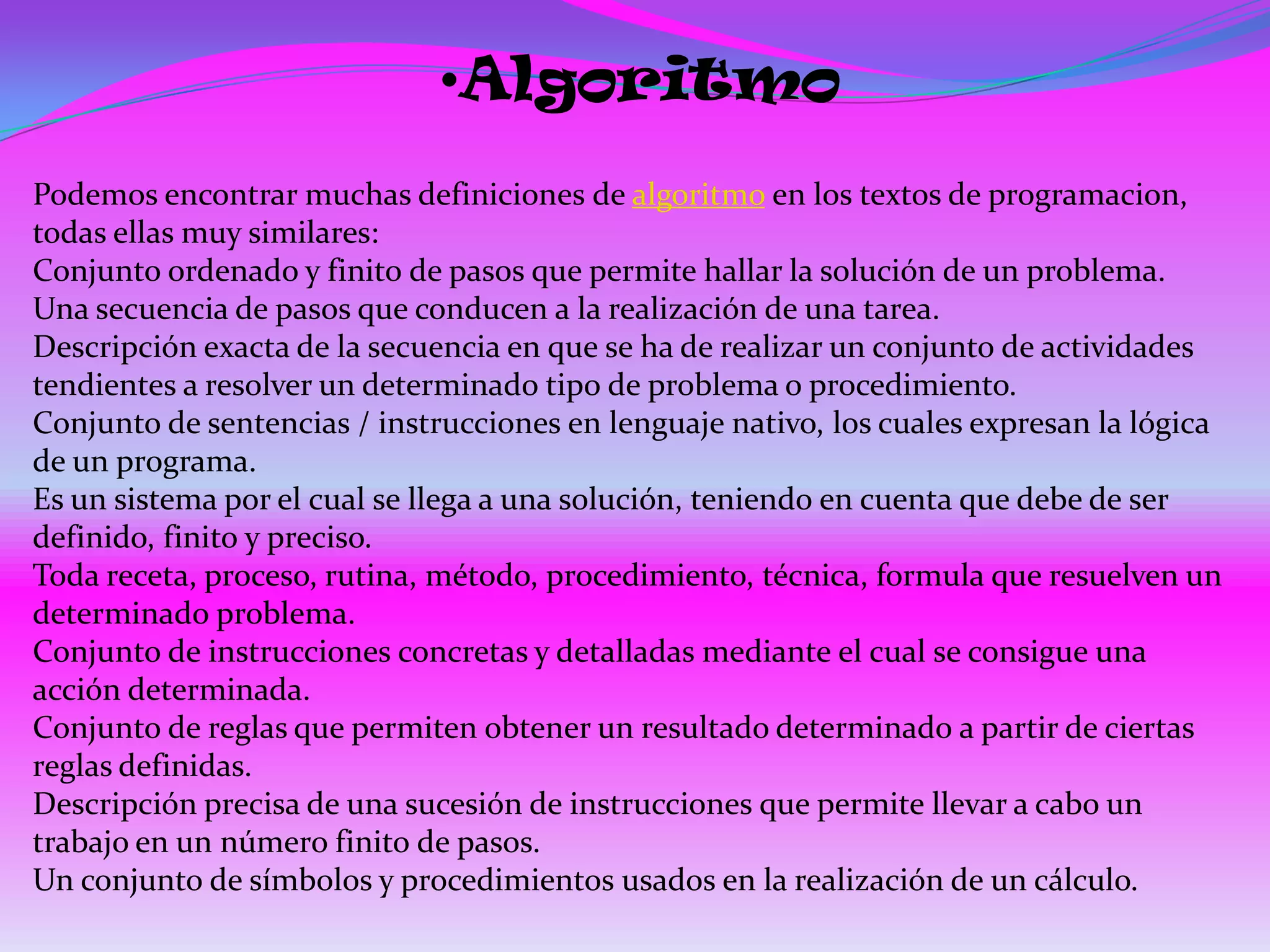 •Algoritmo
Podemos encontrar muchas definiciones de algoritmo en los textos de programacion,
todas ellas muy similares:
Conjunto ordenado y finito de pasos que permite hallar la solución de un problema.
Una secuencia de pasos que conducen a la realización de una tarea.
Descripción exacta de la secuencia en que se ha de realizar un conjunto de actividades
tendientes a resolver un determinado tipo de problema o procedimiento.
Conjunto de sentencias / instrucciones en lenguaje nativo, los cuales expresan la lógica
de un programa.
Es un sistema por el cual se llega a una solución, teniendo en cuenta que debe de ser
definido, finito y preciso.
Toda receta, proceso, rutina, método, procedimiento, técnica, formula que resuelven un
determinado problema.
Conjunto de instrucciones concretas y detalladas mediante el cual se consigue una
acción determinada.
Conjunto de reglas que permiten obtener un resultado determinado a partir de ciertas
reglas definidas.
Descripción precisa de una sucesión de instrucciones que permite llevar a cabo un
trabajo en un número finito de pasos.
Un conjunto de símbolos y procedimientos usados en la realización de un cálculo.
 