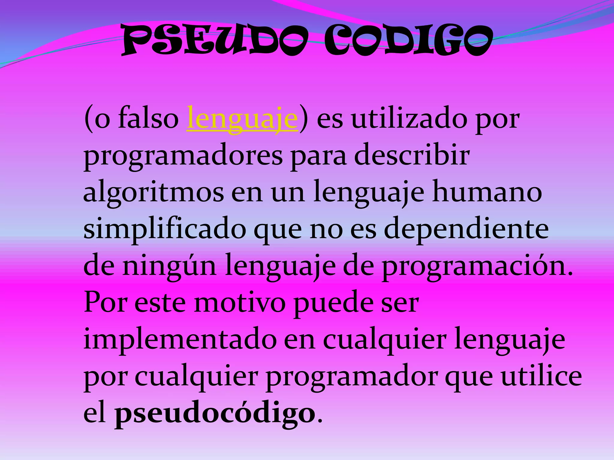 PSEUDO CODIGO
(o falso lenguaje) es utilizado por
programadores para describir
algoritmos en un lenguaje humano
simplificado que no es dependiente
de ningún lenguaje de programación.
Por este motivo puede ser
implementado en cualquier lenguaje
por cualquier programador que utilice
el pseudocódigo.
 