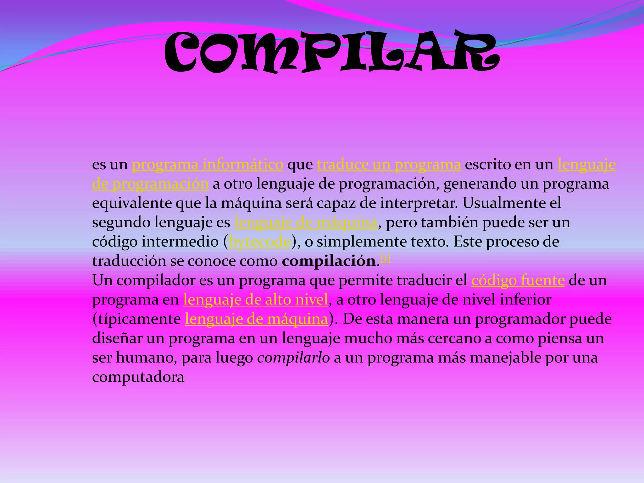 COMPILAR

es un programa informático que traduce un programa escrito en un lenguaje
de programación a otro lenguaje de programación, generando un programa
equivalente que la máquina será capaz de interpretar. Usualmente el
segundo lenguaje es lenguaje de máquina, pero también puede ser un
código intermedio (bytecode), o simplemente texto. Este proceso de
traducción se conoce como compilación.[1]
Un compilador es un programa que permite traducir el código fuente de un
programa en lenguaje de alto nivel, a otro lenguaje de nivel inferior
(típicamente lenguaje de máquina). De esta manera un programador puede
diseñar un programa en un lenguaje mucho más cercano a como piensa un
ser humano, para luego compilarlo a un programa más manejable por una
computadora
 