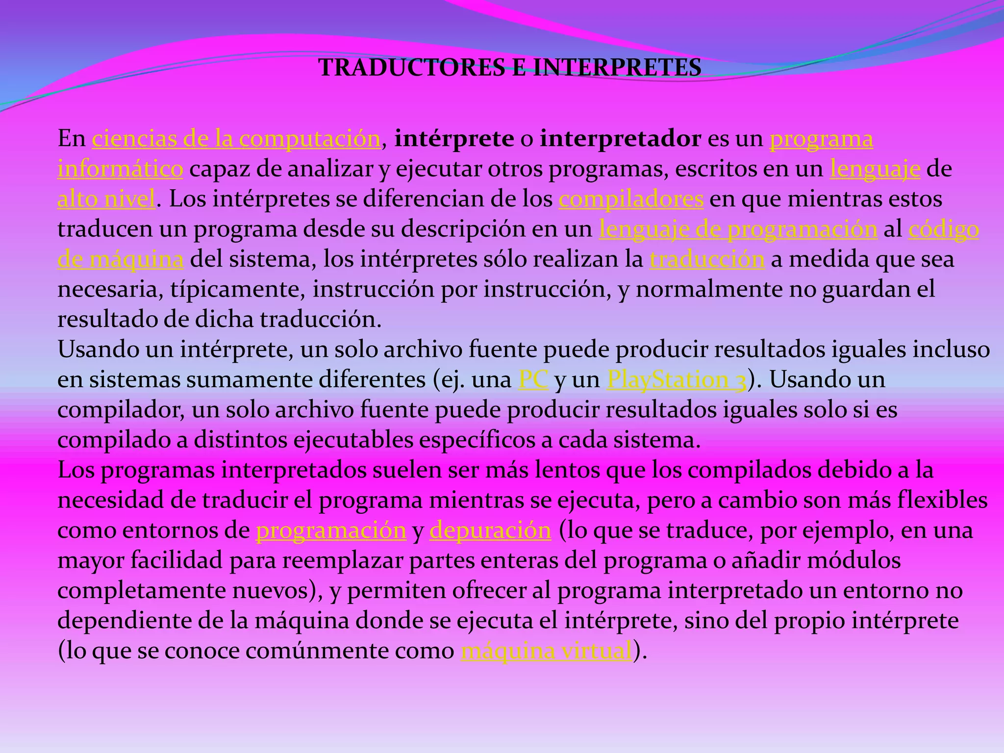 TRADUCTORES E INTERPRETES

En ciencias de la computación, intérprete o interpretador es un programa
informático capaz de analizar y ejecutar otros programas, escritos en un lenguaje de
alto nivel. Los intérpretes se diferencian de los compiladores en que mientras estos
traducen un programa desde su descripción en un lenguaje de programación al código
de máquina del sistema, los intérpretes sólo realizan la traducción a medida que sea
necesaria, típicamente, instrucción por instrucción, y normalmente no guardan el
resultado de dicha traducción.
Usando un intérprete, un solo archivo fuente puede producir resultados iguales incluso
en sistemas sumamente diferentes (ej. una PC y un PlayStation 3). Usando un
compilador, un solo archivo fuente puede producir resultados iguales solo si es
compilado a distintos ejecutables específicos a cada sistema.
Los programas interpretados suelen ser más lentos que los compilados debido a la
necesidad de traducir el programa mientras se ejecuta, pero a cambio son más flexibles
como entornos de programación y depuración (lo que se traduce, por ejemplo, en una
mayor facilidad para reemplazar partes enteras del programa o añadir módulos
completamente nuevos), y permiten ofrecer al programa interpretado un entorno no
dependiente de la máquina donde se ejecuta el intérprete, sino del propio intérprete
(lo que se conoce comúnmente como máquina virtual).
 