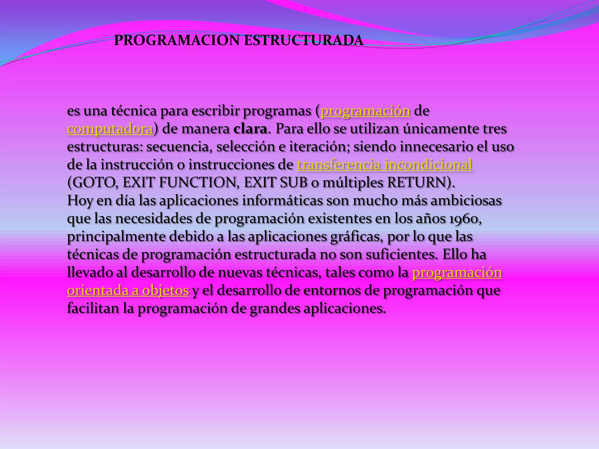 PROGRAMACION ESTRUCTURADA



es una técnica para escribir programas (programación de
computadora) de manera clara. Para ello se utilizan únicamente tres
estructuras: secuencia, selección e iteración; siendo innecesario el uso
de la instrucción o instrucciones de transferencia incondicional
(GOTO, EXIT FUNCTION, EXIT SUB o múltiples RETURN).
Hoy en día las aplicaciones informáticas son mucho más ambiciosas
que las necesidades de programación existentes en los años 1960,
principalmente debido a las aplicaciones gráficas, por lo que las
técnicas de programación estructurada no son suficientes. Ello ha
llevado al desarrollo de nuevas técnicas, tales como la programación
orientada a objetos y el desarrollo de entornos de programación que
facilitan la programación de grandes aplicaciones.
 