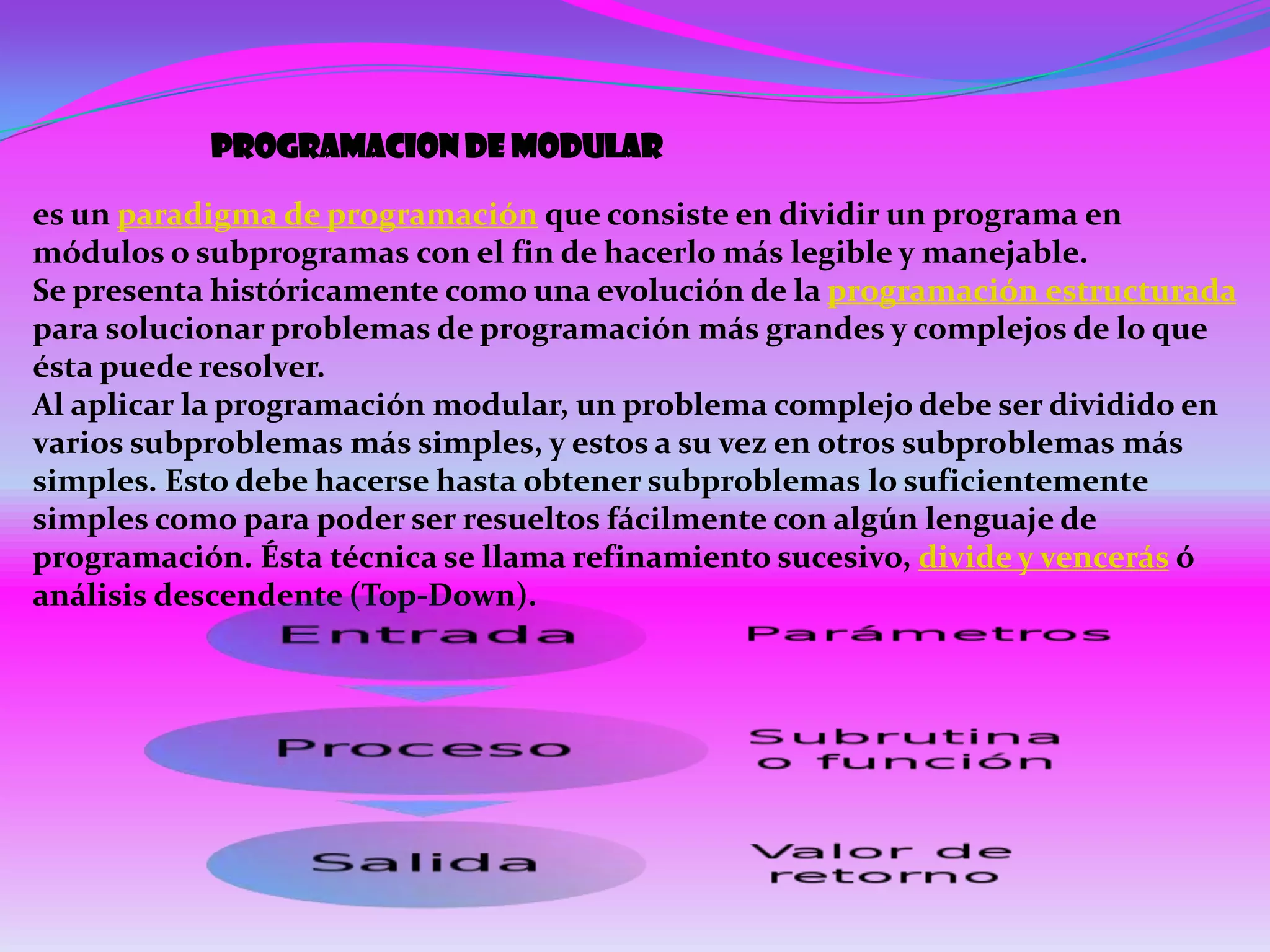 Programacion de modular

es un paradigma de programación que consiste en dividir un programa en
módulos o subprogramas con el fin de hacerlo más legible y manejable.
Se presenta históricamente como una evolución de la programación estructurada
para solucionar problemas de programación más grandes y complejos de lo que
ésta puede resolver.
Al aplicar la programación modular, un problema complejo debe ser dividido en
varios subproblemas más simples, y estos a su vez en otros subproblemas más
simples. Esto debe hacerse hasta obtener subproblemas lo suficientemente
simples como para poder ser resueltos fácilmente con algún lenguaje de
programación. Ésta técnica se llama refinamiento sucesivo, divide y vencerás ó
análisis descendente (Top-Down).
 
