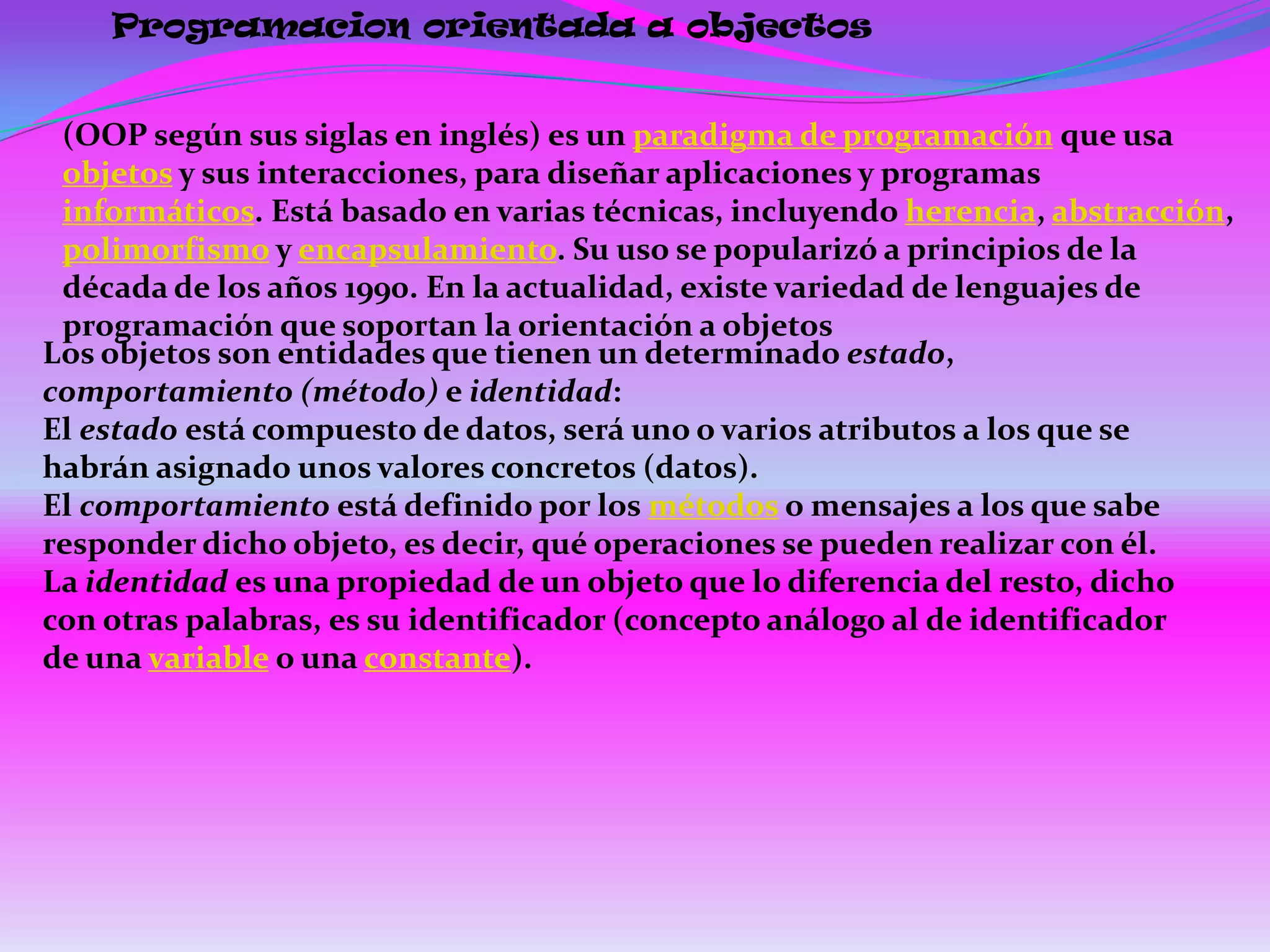 Programacion orientada a objectos


 (OOP según sus siglas en inglés) es un paradigma de programación que usa
 objetos y sus interacciones, para diseñar aplicaciones y programas
 informáticos. Está basado en varias técnicas, incluyendo herencia, abstracción,
 polimorfismo y encapsulamiento. Su uso se popularizó a principios de la
 década de los años 1990. En la actualidad, existe variedad de lenguajes de
 programación que soportan la orientación a objetos
Los objetos son entidades que tienen un determinado estado,
comportamiento (método) e identidad:
El estado está compuesto de datos, será uno o varios atributos a los que se
habrán asignado unos valores concretos (datos).
El comportamiento está definido por los métodos o mensajes a los que sabe
responder dicho objeto, es decir, qué operaciones se pueden realizar con él.
La identidad es una propiedad de un objeto que lo diferencia del resto, dicho
con otras palabras, es su identificador (concepto análogo al de identificador
de una variable o una constante).
 