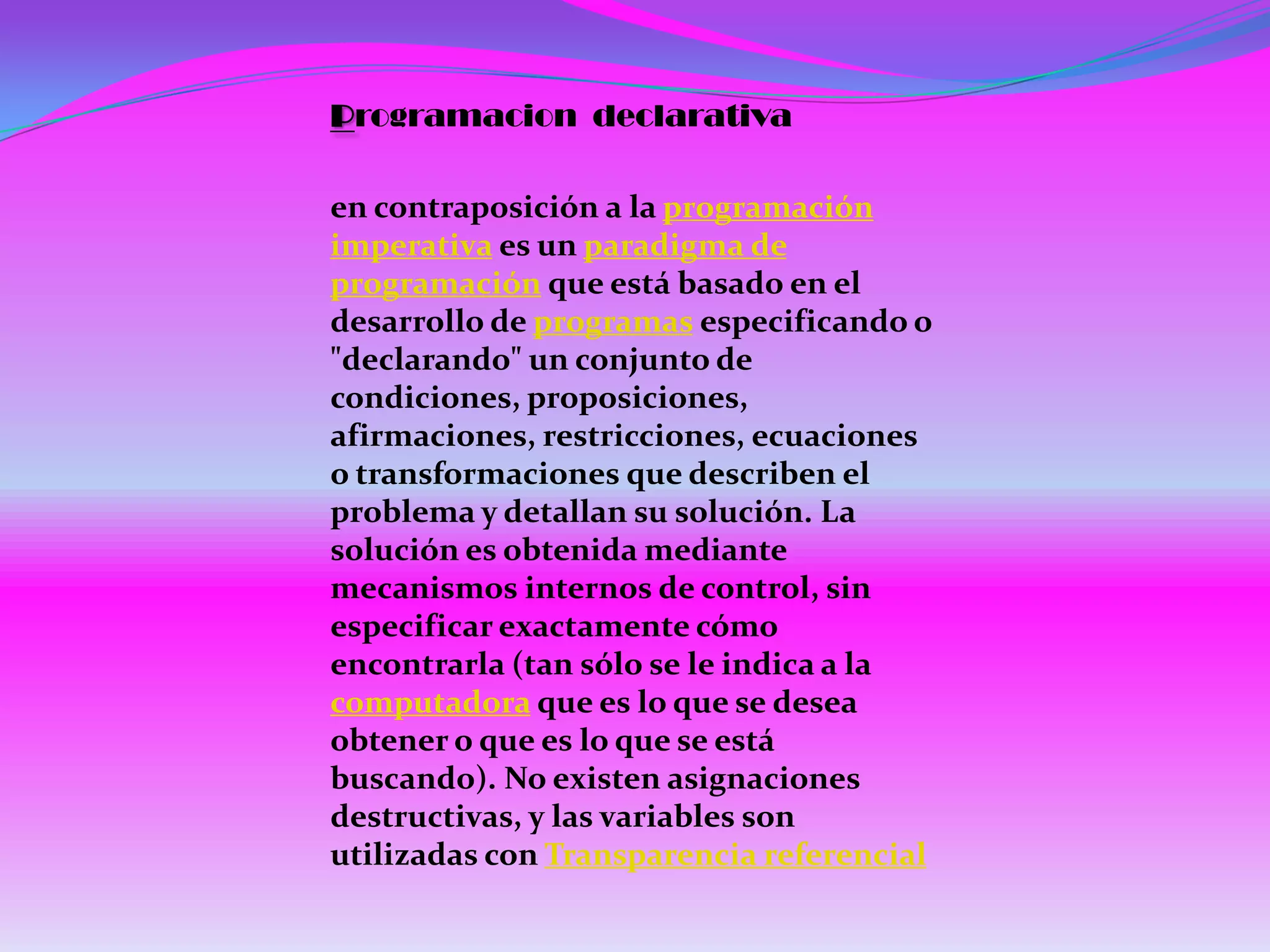 Programacion declarativa

en contraposición a la programación
imperativa es un paradigma de
programación que está basado en el
desarrollo de programas especificando o
"declarando" un conjunto de
condiciones, proposiciones,
afirmaciones, restricciones, ecuaciones
o transformaciones que describen el
problema y detallan su solución. La
solución es obtenida mediante
mecanismos internos de control, sin
especificar exactamente cómo
encontrarla (tan sólo se le indica a la
computadora que es lo que se desea
obtener o que es lo que se está
buscando). No existen asignaciones
destructivas, y las variables son
utilizadas con Transparencia referencial
 
