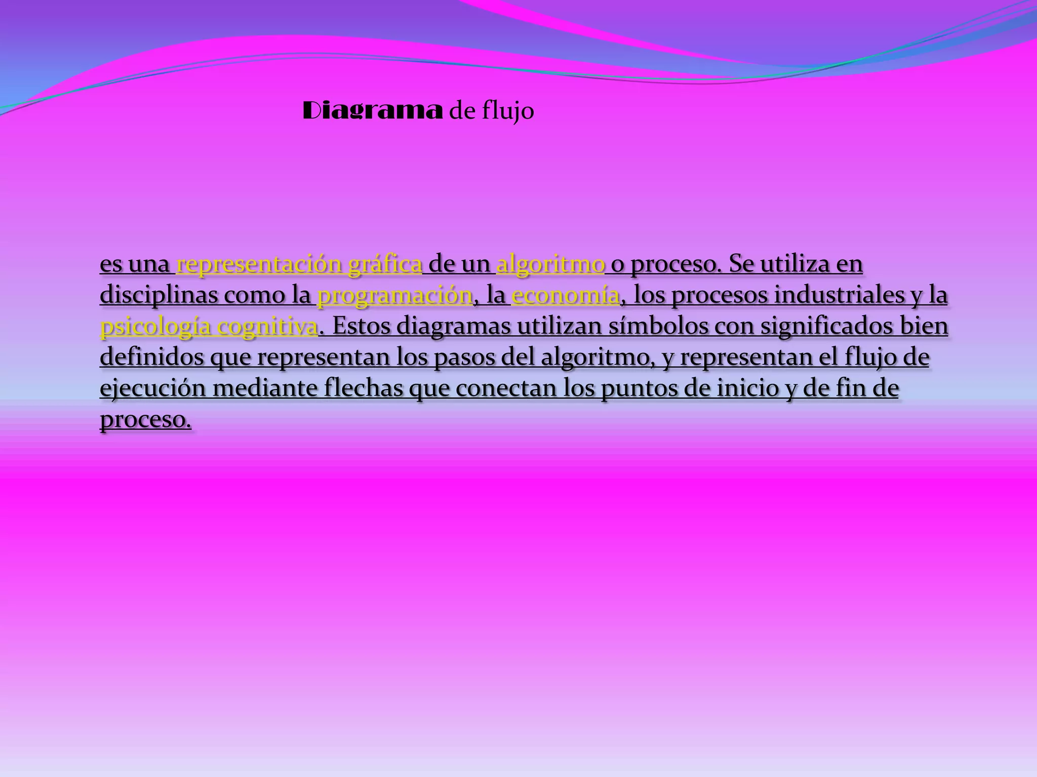 Diagrama de flujo




es una representación gráfica de un algoritmo o proceso. Se utiliza en
disciplinas como la programación, la economía, los procesos industriales y la
psicología cognitiva. Estos diagramas utilizan símbolos con significados bien
definidos que representan los pasos del algoritmo, y representan el flujo de
ejecución mediante flechas que conectan los puntos de inicio y de fin de
proceso.
 