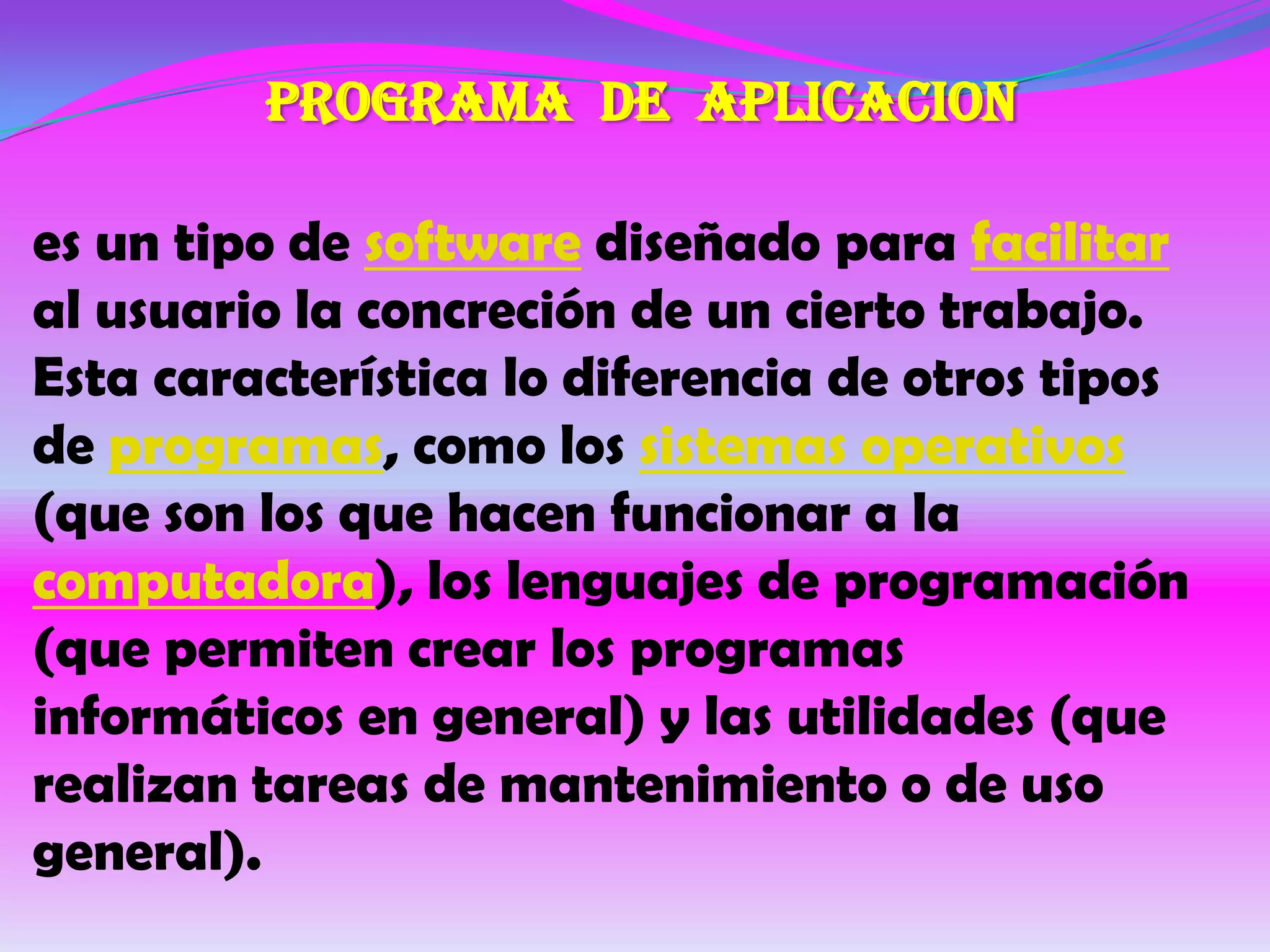 PROGRAMA DE APLICACION

es un tipo de software diseñado para facilitar
al usuario la concreción de un cierto trabajo.
Esta característica lo diferencia de otros tipos
de programas, como los sistemas operativos
(que son los que hacen funcionar a la
computadora), los lenguajes de programación
(que permiten crear los programas
informáticos en general) y las utilidades (que
realizan tareas de mantenimiento o de uso
general).
 