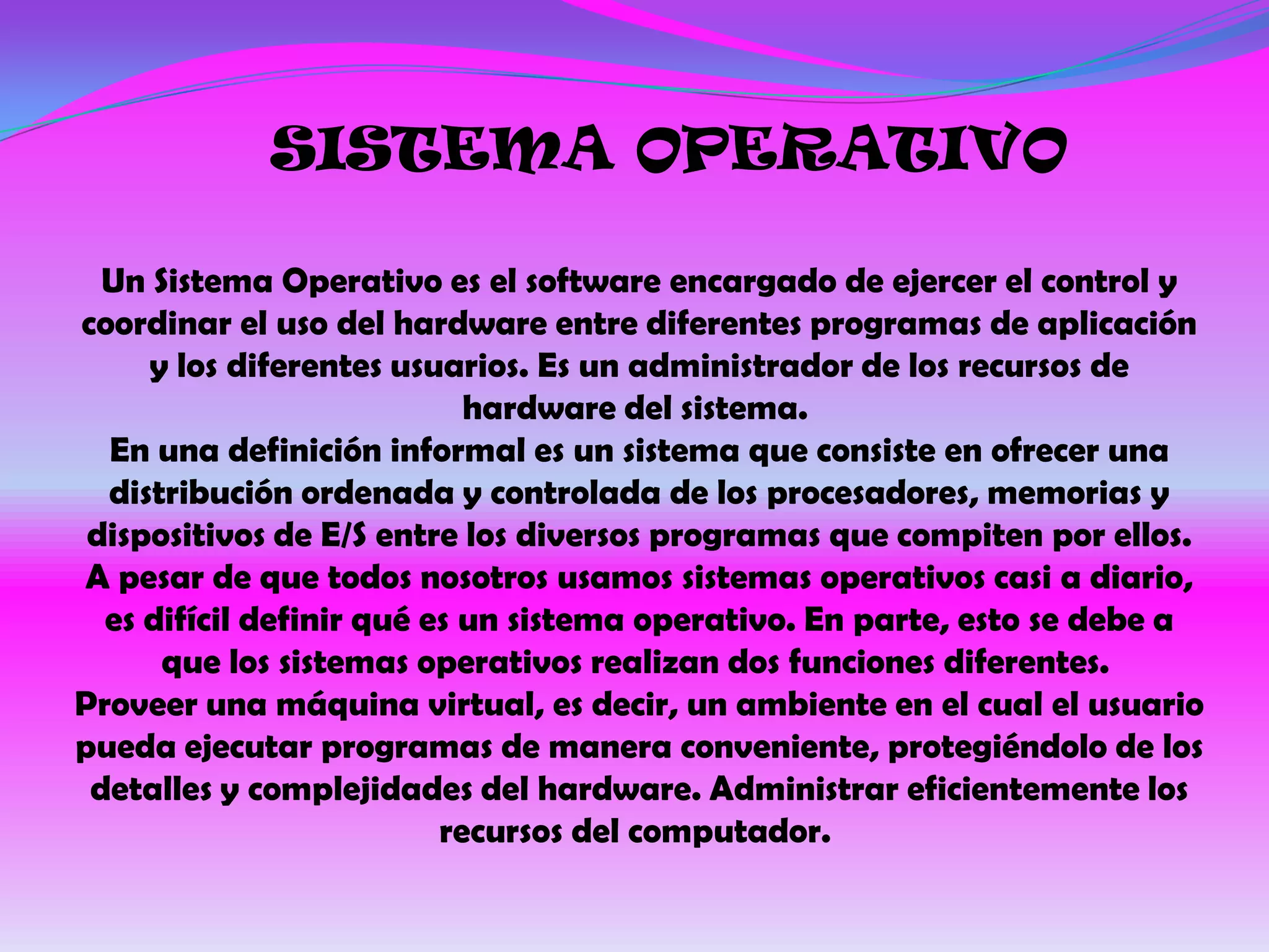 SISTEMA OPERATIVO

  Un Sistema Operativo es el software encargado de ejercer el control y
coordinar el uso del hardware entre diferentes programas de aplicación
     y los diferentes usuarios. Es un administrador de los recursos de
                            hardware del sistema.
  En una definición informal es un sistema que consiste en ofrecer una
  distribución ordenada y controlada de los procesadores, memorias y
 dispositivos de E/S entre los diversos programas que compiten por ellos.
A pesar de que todos nosotros usamos sistemas operativos casi a diario,
  es difícil definir qué es un sistema operativo. En parte, esto se debe a
      que los sistemas operativos realizan dos funciones diferentes.
Proveer una máquina virtual, es decir, un ambiente en el cual el usuario
pueda ejecutar programas de manera conveniente, protegiéndolo de los
 detalles y complejidades del hardware. Administrar eficientemente los
                          recursos del computador.
 