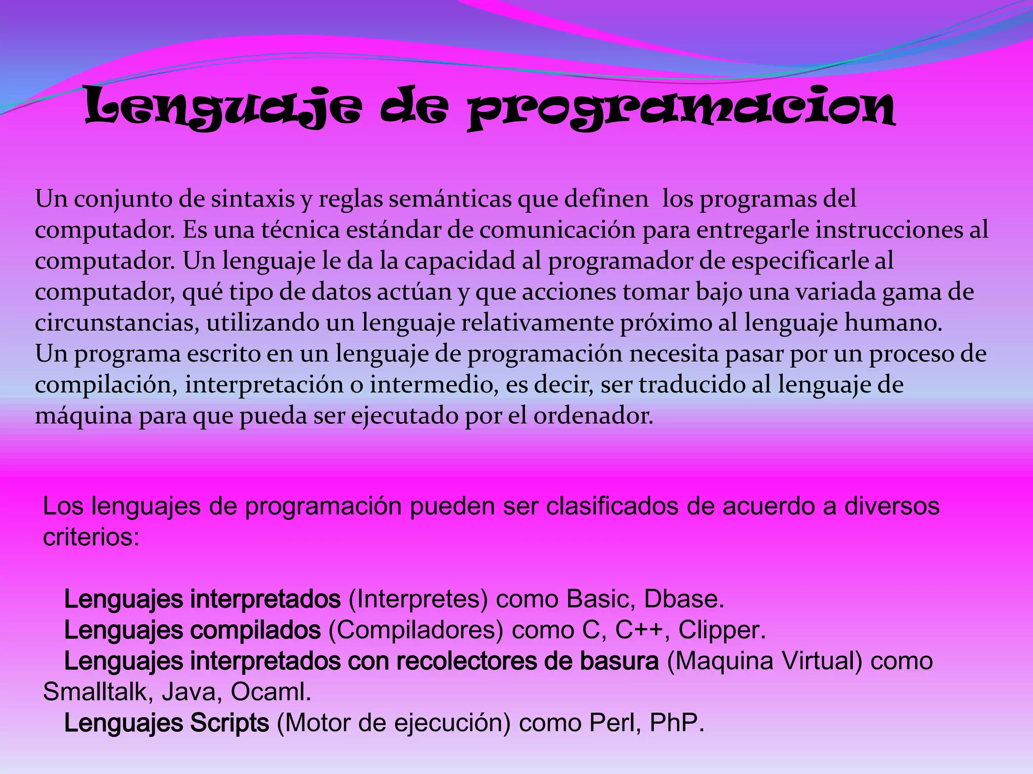 Lenguaje de programacion
Un conjunto de sintaxis y reglas semánticas que definen los programas del
computador. Es una técnica estándar de comunicación para entregarle instrucciones al
computador. Un lenguaje le da la capacidad al programador de especificarle al
computador, qué tipo de datos actúan y que acciones tomar bajo una variada gama de
circunstancias, utilizando un lenguaje relativamente próximo al lenguaje humano.
Un programa escrito en un lenguaje de programación necesita pasar por un proceso de
compilación, interpretación o intermedio, es decir, ser traducido al lenguaje de
máquina para que pueda ser ejecutado por el ordenador.


Los lenguajes de programación pueden ser clasificados de acuerdo a diversos
criterios:

 Lenguajes interpretados (Interpretes) como Basic, Dbase.
 Lenguajes compilados (Compiladores) como C, C++, Clipper.
 Lenguajes interpretados con recolectores de basura (Maquina Virtual) como
Smalltalk, Java, Ocaml.
 Lenguajes Scripts (Motor de ejecución) como Perl, PhP.
 