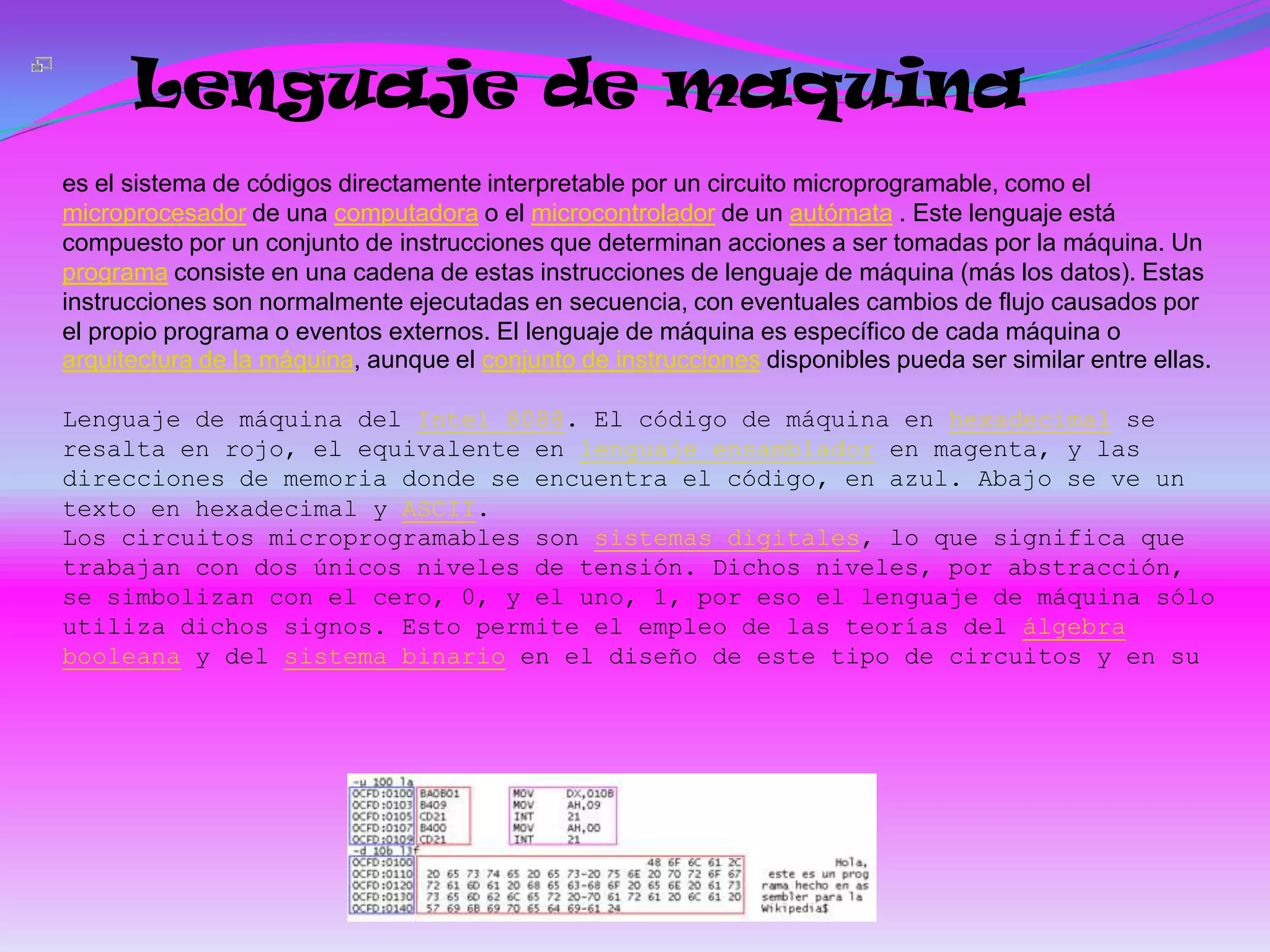 Lenguaje de maquina
es el sistema de códigos directamente interpretable por un circuito microprogramable, como el
microprocesador de una computadora o el microcontrolador de un autómata . Este lenguaje está
compuesto por un conjunto de instrucciones que determinan acciones a ser tomadas por la máquina. Un
programa consiste en una cadena de estas instrucciones de lenguaje de máquina (más los datos). Estas
instrucciones son normalmente ejecutadas en secuencia, con eventuales cambios de flujo causados por
el propio programa o eventos externos. El lenguaje de máquina es específico de cada máquina o
arquitectura de la máquina, aunque el conjunto de instrucciones disponibles pueda ser similar entre ellas.

Lenguaje de máquina del Intel 8088. El código de máquina en hexadecimal se
resalta en rojo, el equivalente en lenguaje ensamblador en magenta, y las
direcciones de memoria donde se encuentra el código, en azul. Abajo se ve un
texto en hexadecimal y ASCII.
Los circuitos microprogramables son sistemas digitales, lo que significa que
trabajan con dos únicos niveles de tensión. Dichos niveles, por abstracción,
se simbolizan con el cero, 0, y el uno, 1, por eso el lenguaje de máquina sólo
utiliza dichos signos. Esto permite el empleo de las teorías del álgebra
booleana y del sistema binario en el diseño de este tipo de circuitos y en su
 