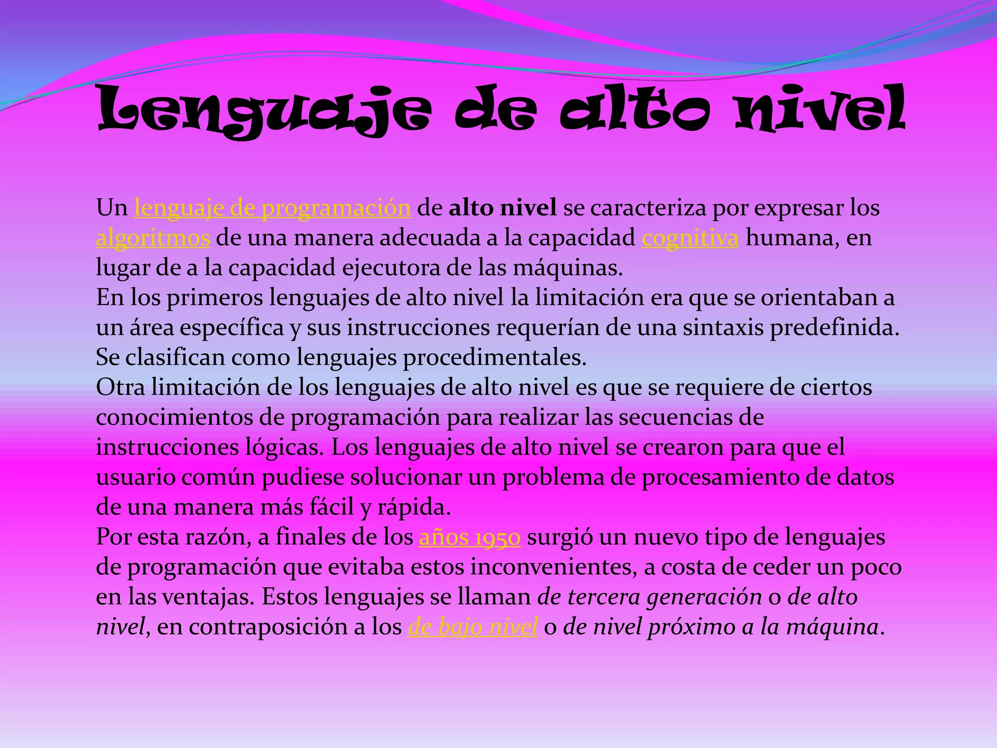 Lenguaje de alto nivel
Un lenguaje de programación de alto nivel se caracteriza por expresar los
algoritmos de una manera adecuada a la capacidad cognitiva humana, en
lugar de a la capacidad ejecutora de las máquinas.
En los primeros lenguajes de alto nivel la limitación era que se orientaban a
un área específica y sus instrucciones requerían de una sintaxis predefinida.
Se clasifican como lenguajes procedimentales.
Otra limitación de los lenguajes de alto nivel es que se requiere de ciertos
conocimientos de programación para realizar las secuencias de
instrucciones lógicas. Los lenguajes de alto nivel se crearon para que el
usuario común pudiese solucionar un problema de procesamiento de datos
de una manera más fácil y rápida.
Por esta razón, a finales de los años 1950 surgió un nuevo tipo de lenguajes
de programación que evitaba estos inconvenientes, a costa de ceder un poco
en las ventajas. Estos lenguajes se llaman de tercera generación o de alto
nivel, en contraposición a los de bajo nivel o de nivel próximo a la máquina.
 