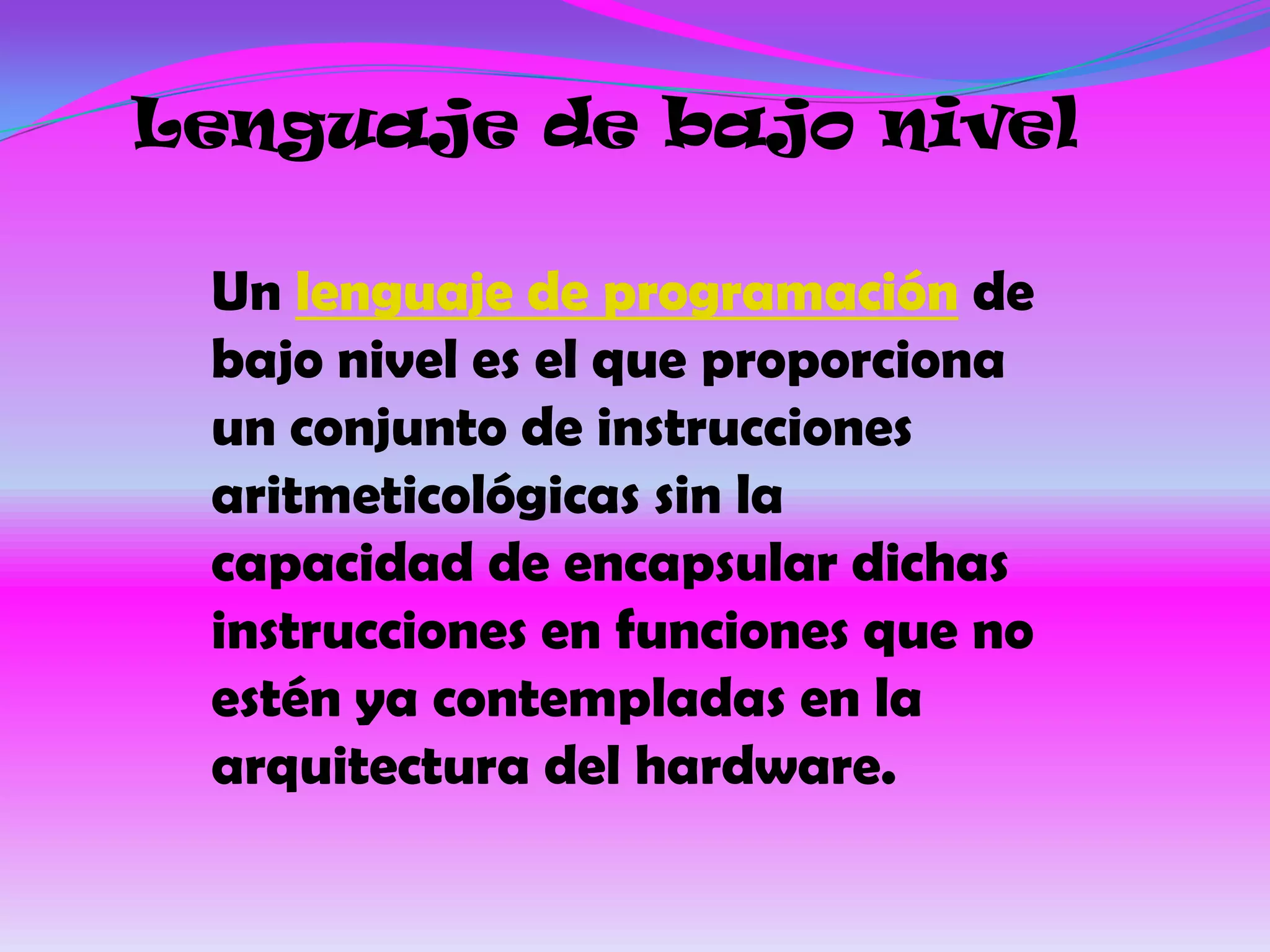Lenguaje de bajo nivel

 Un lenguaje de programación de
 bajo nivel es el que proporciona
 un conjunto de instrucciones
 aritmeticológicas sin la
 capacidad de encapsular dichas
 instrucciones en funciones que no
 estén ya contempladas en la
 arquitectura del hardware.
 