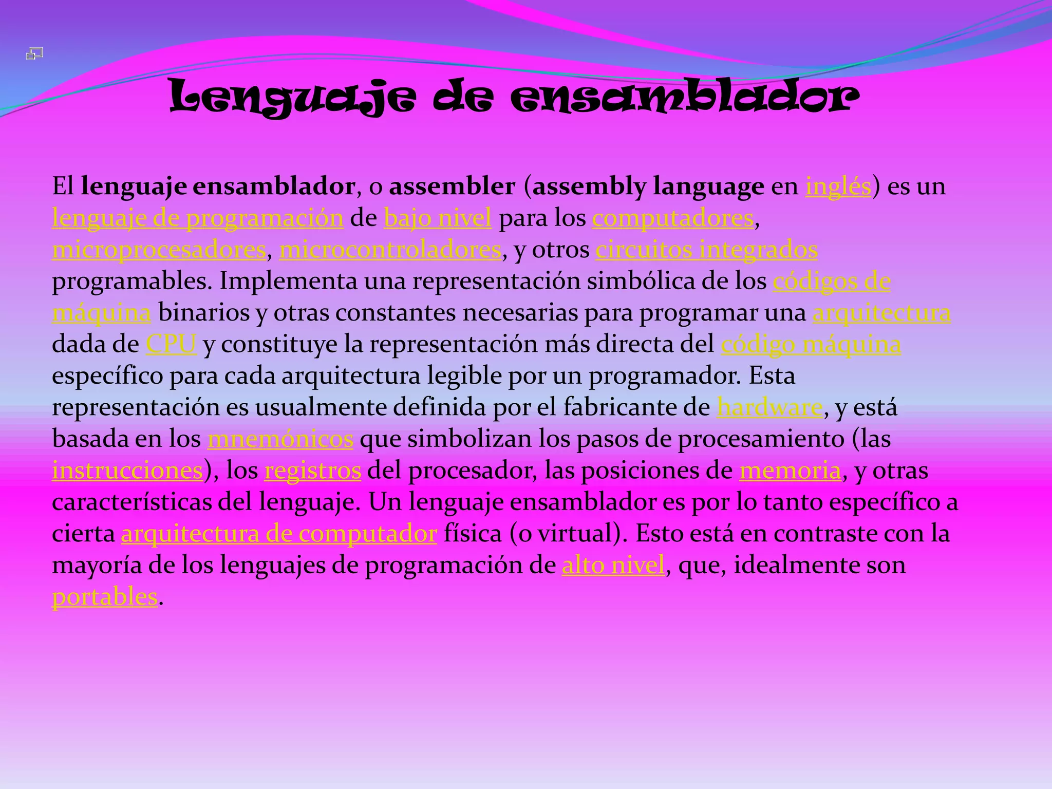 Lenguaje de ensamblador

El lenguaje ensamblador, o assembler (assembly language en inglés) es un
lenguaje de programación de bajo nivel para los computadores,
microprocesadores, microcontroladores, y otros circuitos integrados
programables. Implementa una representación simbólica de los códigos de
máquina binarios y otras constantes necesarias para programar una arquitectura
dada de CPU y constituye la representación más directa del código máquina
específico para cada arquitectura legible por un programador. Esta
representación es usualmente definida por el fabricante de hardware, y está
basada en los mnemónicos que simbolizan los pasos de procesamiento (las
instrucciones), los registros del procesador, las posiciones de memoria, y otras
características del lenguaje. Un lenguaje ensamblador es por lo tanto específico a
cierta arquitectura de computador física (o virtual). Esto está en contraste con la
mayoría de los lenguajes de programación de alto nivel, que, idealmente son
portables.
 
