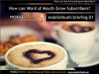 How can word of mouth grow subscribers?


       How can Word of Mouth Grow Subscribers?

        MOBILEYOUTH                                 ®
            youth marketing mobile culture since 2001
                                                        mobileYouth briefing 01




ﬂickr (c) sasha {fujin}

        MOBILEYOUTH ® Youth Marketing Mobile culture research - www.mobileYouth.org
                    -
 