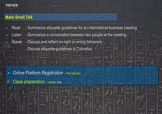 PREVIEW 
Make Small Talk 
 Read - Summarize etiquette guidelines for an international business meeting 
 Listen - Summarize a conversation between two people at the meeting 
 Speak - Discuss and reflect on right or wrong behaviors 
- Discuss etiquette guidelines in Colombia 
 Online Platform Registration - Print Screen 
 Class preparation – Lesson one 
 
