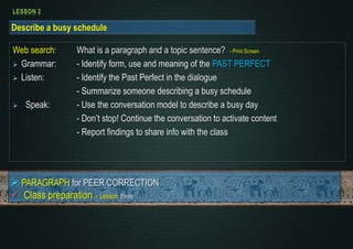 LESSON 2 
Describe a busy schedule 
Web search: What is a paragraph and a topic sentence? - Print Screen 
 Grammar: - Identify form, use and meaning of the PAST PERFECT 
 Listen: - Identify the Past Perfect in the dialogue 
- Summarize someone describing a busy schedule 
 Speak: - Use the conversation model to describe a busy day 
- Don’t stop! Continue the conversation to activate content 
- Report findings to share info with the class 
 PARAGRAPH for PEER CORRECTION 
 Class preparation – Lesson three 
 