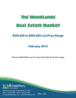  
 
 
 
 

                                  The Woodlands
 
 
 
 
 
 


                          Real Estate Market
 
 
 
 
 
 
 
       
 

                    $300,000 to $400,000 List Price Range
 
 
 
 
 
 
 
 
 
 
 
 
                                               February 2013
 
       
 
 
       
 
 
                  Visit www.MicheleFlory.com for more information by list price ranges
 
 
 
 
 
 
 
 
 
 
 
 
 
 
 
 
 
 
 
 
 
 
 
 
 
    9000 Forest Crossing, The Woodlands, TX 77381
    Direct: 713-256-4998 • Toll Free: 866-276-8200
    michele@MicheleFlory.com • www.MicheleFlory.com
 