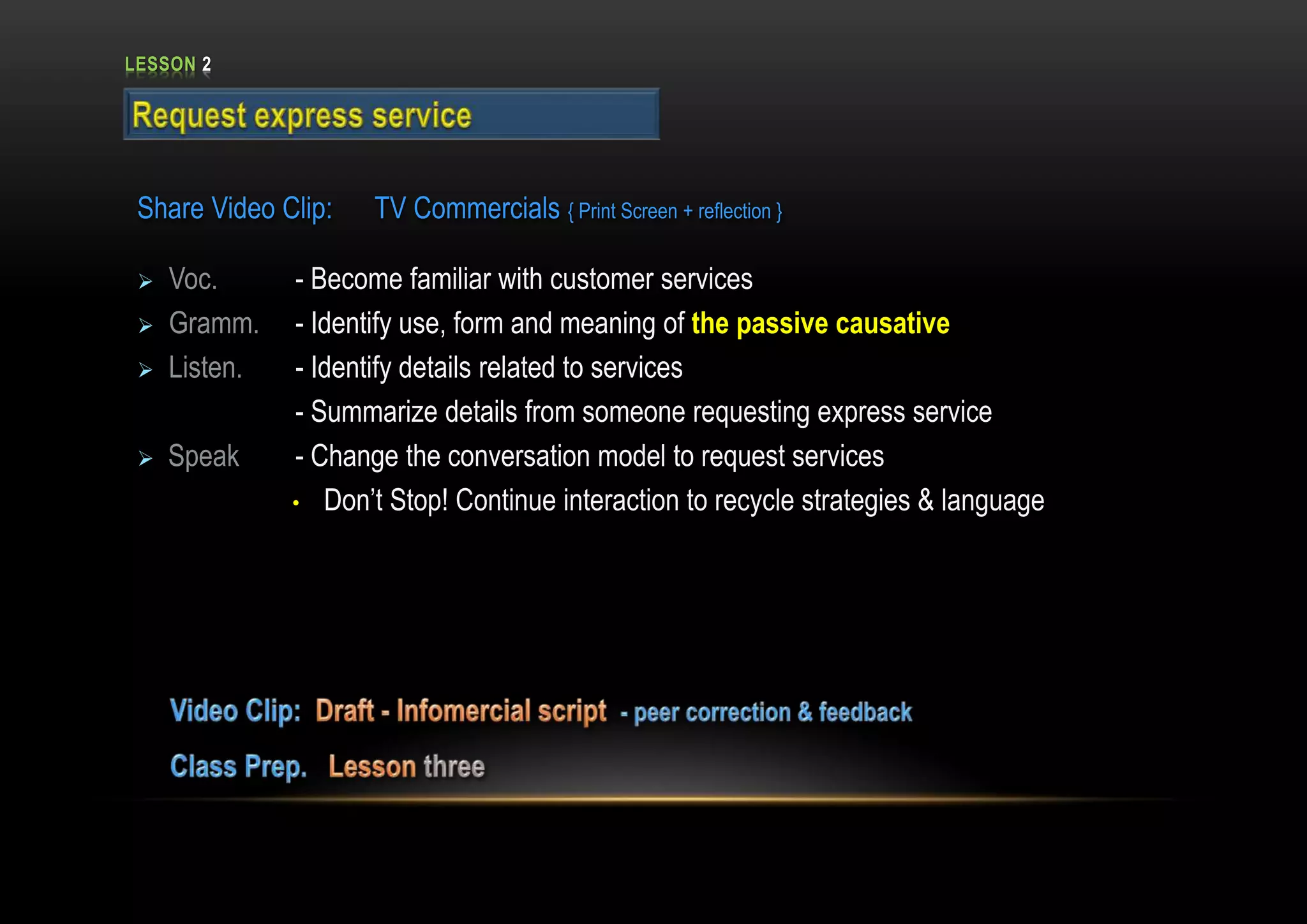 LESSON 2
Share Video Clip: TV Commercials { Print Screen + reflection }
 Voc. - Become familiar with customer services
 Gramm. - Identify use, form and meaning of the passive causative
 Listen. - Identify details related to services
- Summarize details from someone requesting express service
 Speak - Change the conversation model to request services
• Don’t Stop! Continue interaction to recycle strategies & language
 