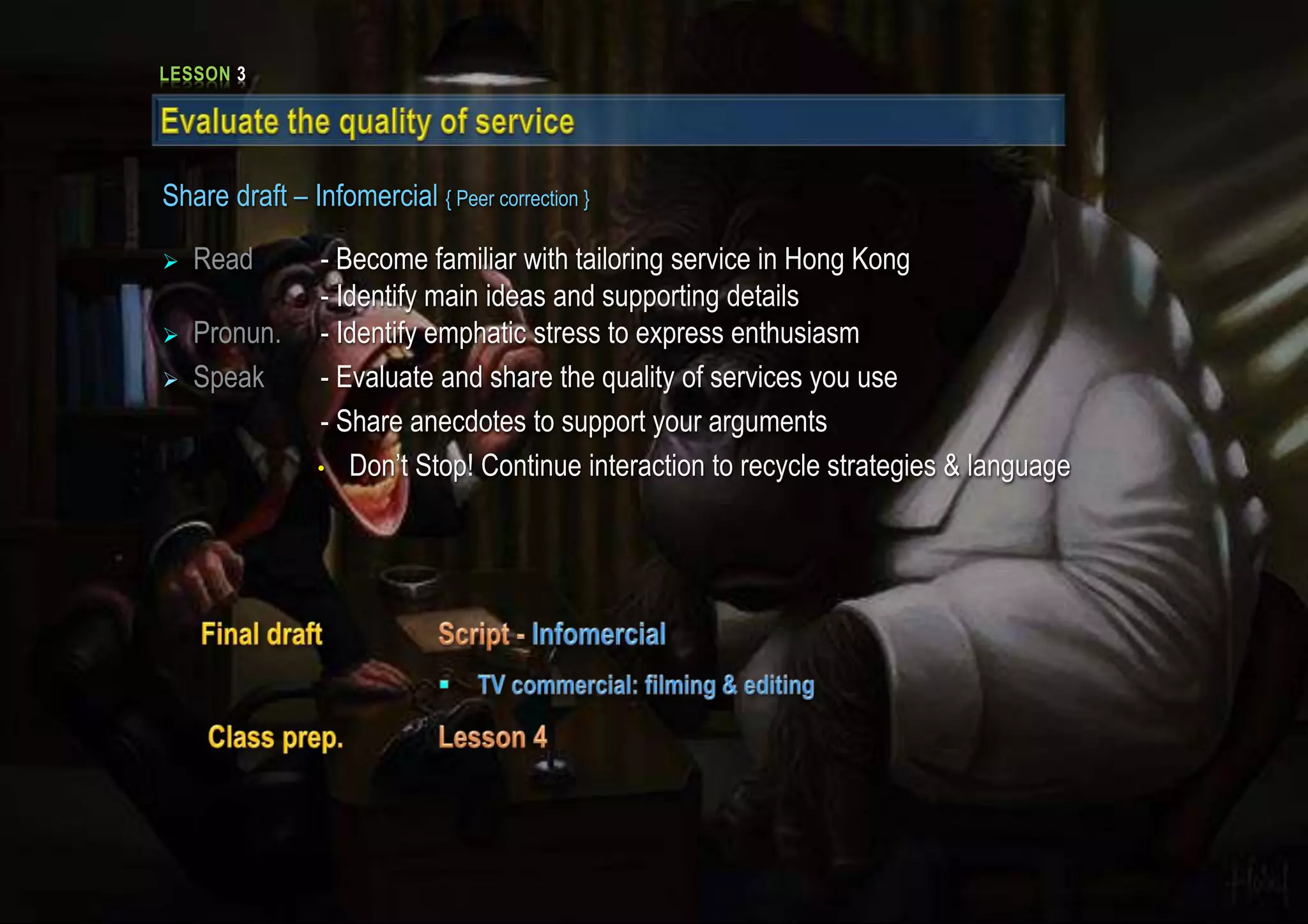 LESSON 3
Share draft – Infomercial { Peer correction }
 Read - Become familiar with tailoring service in Hong Kong
- Identify main ideas and supporting details
 Pronun. - Identify emphatic stress to express enthusiasm
 Speak - Evaluate and share the quality of services you use
- Share anecdotes to support your arguments
• Don’t Stop! Continue interaction to recycle strategies & language
 