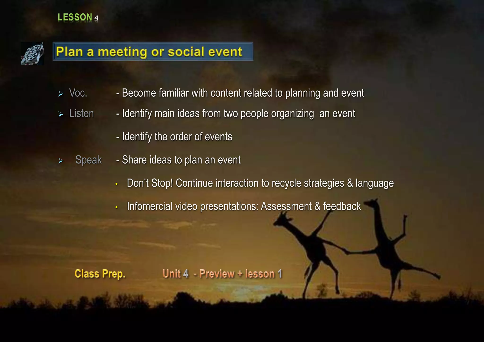LESSON 4
 Voc. - Become familiar with content related to planning and event
 Listen - Identify main ideas from two people organizing an event
- Identify the order of events
 Speak - Share ideas to plan an event
• Don’t Stop! Continue interaction to recycle strategies & language
• Infomercial video presentations: Assessment & feedback
 