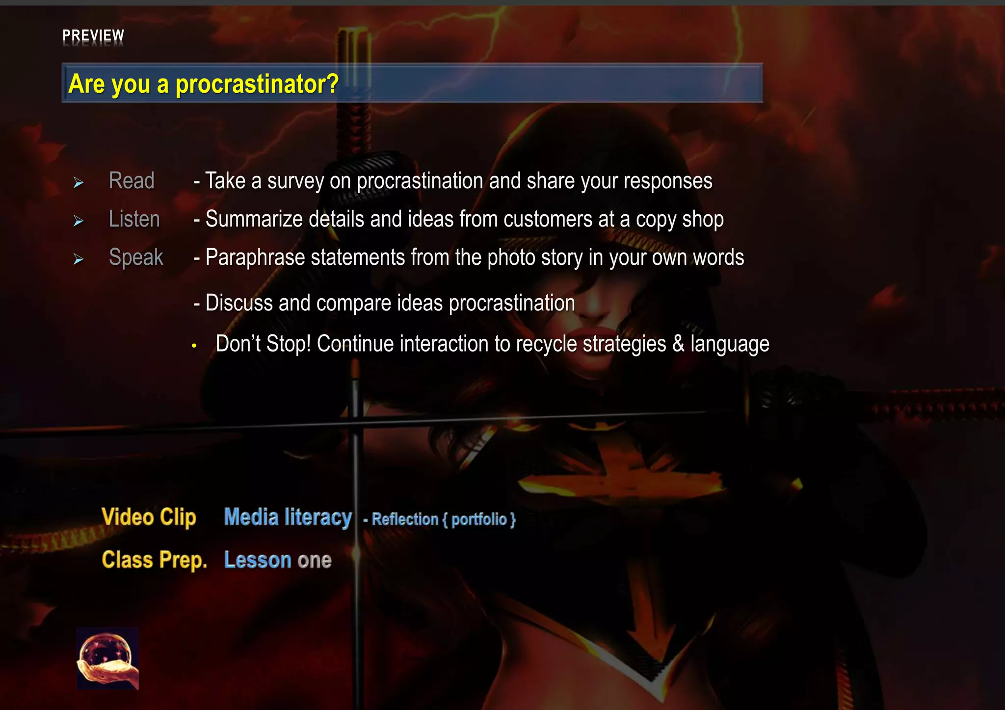 PREVIEW
Are you a procrastinator?
 Read - Take a survey on procrastination and share your responses
 Listen - Summarize details and ideas from customers at a copy shop
 Speak - Paraphrase statements from the photo story in your own words
- Discuss and compare ideas procrastination
• Don’t Stop! Continue interaction to recycle strategies & language
 