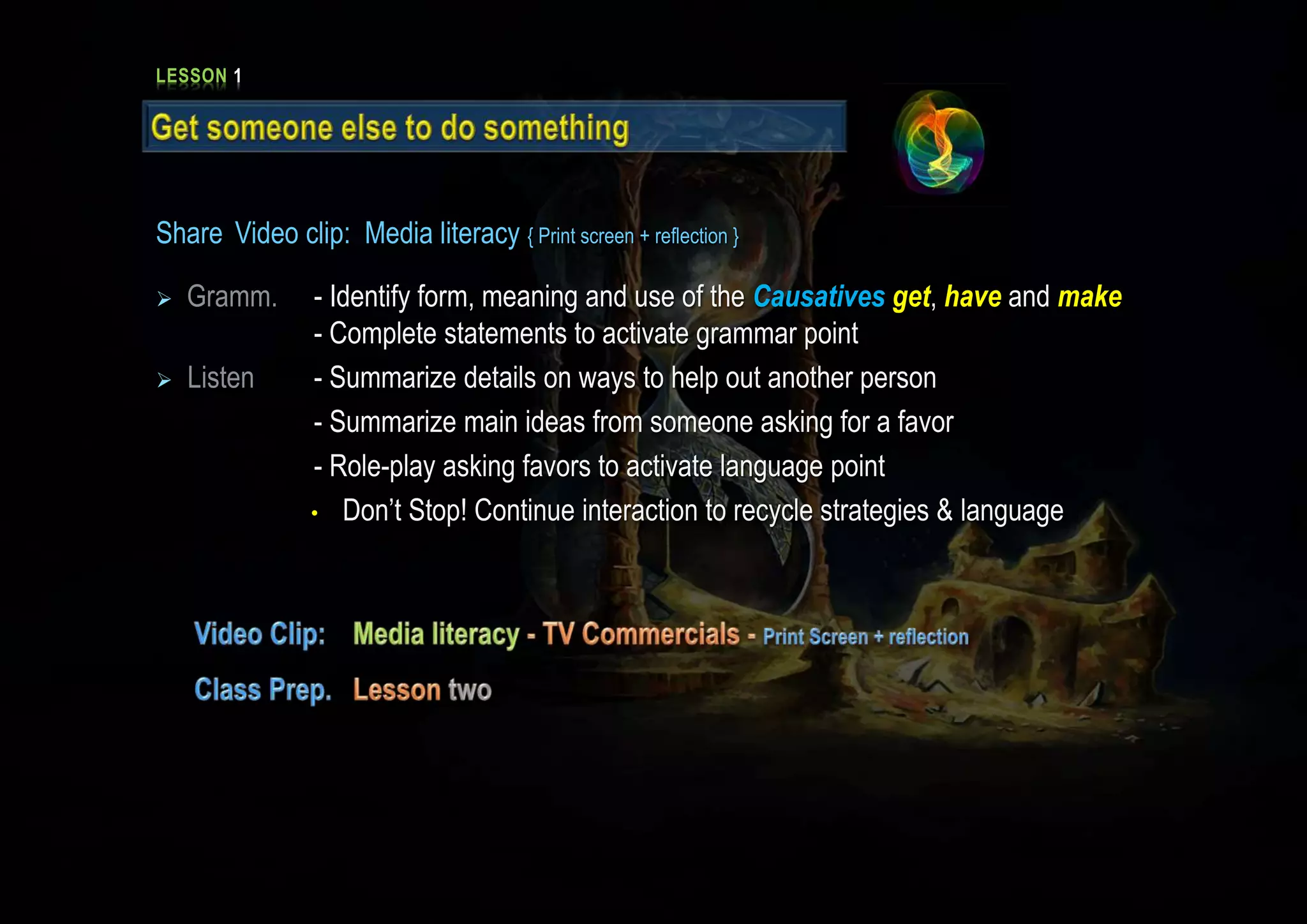LESSON 1
Share Video clip: Media literacy { Print screen + reflection }
 Gramm. - Identify form, meaning and use of the Causatives get, have and make
- Complete statements to activate grammar point
 Listen - Summarize details on ways to help out another person
- Summarize main ideas from someone asking for a favor
- Role-play asking favors to activate language point
• Don’t Stop! Continue interaction to recycle strategies & language
 