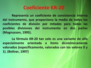 Representa un coeficiente de consistencia interna
del instrumento, que proporciona la media de todos los
coeficientes de división por mitades para todas las
posibles divisiones del instrumento en dos partes
(Magnusson, 1995).
La fórmula KR-20 tan solo es una variante de alfa
especialmente orientada a ítems dicotómicamente
valorados (específicamente, valorados con los valores 0 y
1). (Bolívar, 1997)
Coeficiente KR-20
 