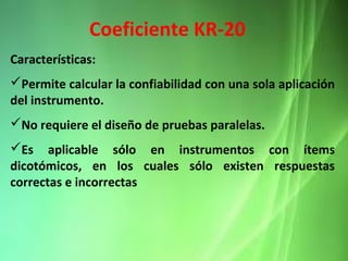 Características:
Permite calcular la confiabilidad con una sola aplicación
del instrumento.
No requiere el diseño de pruebas paralelas.
Es aplicable sólo en instrumentos con ítems
dicotómicos, en los cuales sólo existen respuestas
correctas e incorrectas
Coeficiente KR-20
 