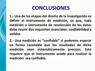 1.- Una de las etapas del diseño de la investigación es
definir el instrumento de medición, ya que, toda
medición o instrumento de recolección de los datos
debe reunir dos requisitos esenciales: confiabilidad y
validez.
2.- Una medición es “confiable” si podemos esperar
en forma razonable que los resultados de dicha
medición sean sistemáticamente precisos. Esto
requiere que el instrumento usado para realizar la
medición sea confiable.
CONCLUSIONES
 
