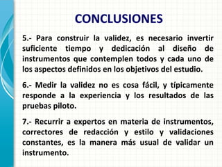 5.- Para construir la validez, es necesario invertir
suficiente tiempo y dedicación al diseño de
instrumentos que contemplen todos y cada uno de
los aspectos definidos en los objetivos del estudio.
6.- Medir la validez no es cosa fácil, y típicamente
responde a la experiencia y los resultados de las
pruebas piloto.
7.- Recurrir a expertos en materia de instrumentos,
correctores de redacción y estilo y validaciones
constantes, es la manera más usual de validar un
instrumento.
CONCLUSIONES
 
