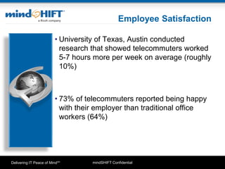 mindSHIFT ConfidentialDelivering IT Peace of MindSM
Employee Satisfaction
• University of Texas, Austin conducted
research that showed telecommuters worked
5-7 hours more per week on average (roughly
10%)
• 73% of telecommuters reported being happy
with their employer than traditional office
workers (64%)
 
