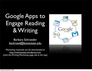 Google Apps to
        Engage Reading
          & Writing
                  Barbara Schroeder
               bschroed@boisestate.edu

        Workshop materials can be downloaded at
            http://itcboisestate.wordpress.com
    (click the Writing Workshop page tab at the top)




Sunday, February 22, 2009
 