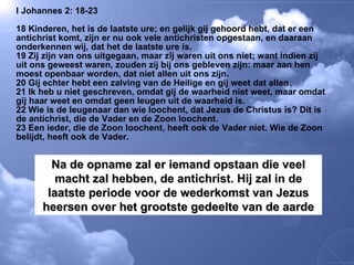 I Johannes 2: 18-23 18 Kinderen, het is de laatste ure; en gelijk gij gehoord hebt, dat er een antichrist komt, zijn er nu ook vele antichristen opgestaan, en daaraan onderkennen wij, dat het de laatste ure is.  19 Zij zijn van ons uitgegaan, maar zij waren uit ons niet; want indien zij uit ons geweest waren, zouden zij bij ons gebleven zijn: maar aan hen moest openbaar worden, dat niet allen uit ons zijn.  20 Gij echter hebt een zalving van de Heilige en gij weet dat allen.  21 Ik heb u niet geschreven, omdat gij de waarheid niet weet, maar omdat gij haar weet en omdat geen leugen uit de waarheid is.  22 Wie is de leugenaar dan wie loochent, dat Jezus de Christus is? Dit is de antichrist, die de Vader en de Zoon loochent.  23 Een ieder, die de Zoon loochent, heeft ook de Vader niet. Wie de Zoon belijdt, heeft ook de Vader.  Na de opname zal er iemand opstaan die veel macht zal hebben, de antichrist. Hij zal in de laatste periode voor de wederkomst van Jezus heersen over het grootste gedeelte van de aarde 