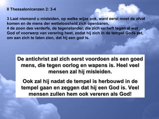II Thessalonicenzen 2: 3-4 3 Laat niemand u misleiden, op welke wijze ook, want eerst moet de afval komen en de mens der wetteloosheid zich openbaren,  4 de zoon des verderfs, de tegenstander, die zich verheft tegen al wat God of voorwerp van verering heet, zodat hij zich in de tempel Gods zet, om aan zich te laten zien, dat hij een god is.  De antichrist zal zich eerst voordoen als een goed mens, die tegen oorlog en wapens is. Heel veel mensen zal hij misleiden. Ook zal hij nadat de tempel is herbouwd in de tempel gaan en zeggen dat hij een God is. Veel mensen zullen hem ook vereren als God! 