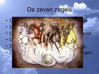 De zeven zegels De 1 e  zegel schijnvrede De 2 e  zegel oorlog De 3 e  zegel hongersnood De 4 e  zegel pest De 5 e  zegel vervolging De 6 e  zegel aardbevingen 