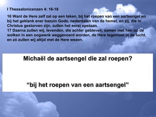 I Thessalonicenzen 4: 16-18 16 Want de Here zelf zal op een teken, bij het roepen van een aartsengel en bij het geklank ener bazuin Gods, nederdalen van de hemel, en zij, die in Christus gestorven zijn, zullen het eerst opstaan.  17 Daarna zullen wij, levenden, die achter gebleven, samen met hen op de wolken in een oogwenk weggevoerd worden, de Here tegemoet in de lucht, en zó zullen wij altijd met de Here wezen.  Michaël de aartsengel die zal roepen? “ bij het roepen van een aartsengel” 