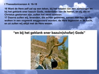 I Thessalonicenzen 4: 16-18 16 Want de Here zelf zal op een teken, bij het roepen van een aartsengel en bij het geklank ener bazuin Gods, nederdalen van de hemel, en zij, die in Christus gestorven zijn, zullen het eerst opstaan.  17 Daarna zullen wij, levenden, die achter gebleven, samen met hen op de wolken in een oogwenk weggevoerd worden, de Here tegemoet in de lucht, en zó zullen wij altijd met de Here wezen.  “ en bij het geklank ener bazuin(shofar) Gods” 