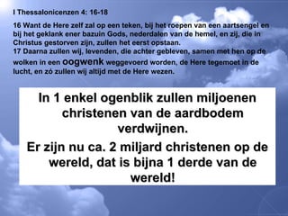 I Thessalonicenzen 4: 16-18 16 Want de Here zelf zal op een teken, bij het roepen van een aartsengel en bij het geklank ener bazuin Gods, nederdalen van de hemel, en zij, die in Christus gestorven zijn, zullen het eerst opstaan.  17 Daarna zullen wij, levenden, die achter gebleven, samen met hen op de wolken in een  oogwenk  weggevoerd worden, de Here tegemoet in de lucht, en zó zullen wij altijd met de Here wezen.  In 1 enkel ogenblik zullen miljoenen christenen van de aardbodem verdwijnen. Er zijn nu ca. 2 miljard christenen op de wereld, dat is bijna 1 derde van de wereld! 